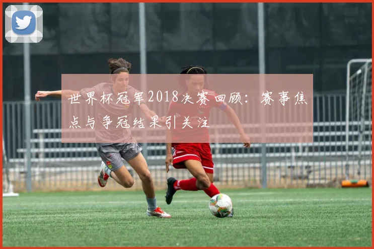 世界杯冠军2018决赛回顾:赛事焦点与争冠结果引关注
