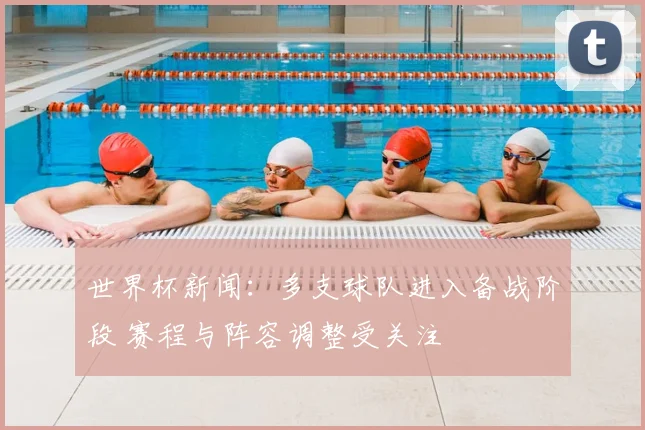 世界杯新闻:多支球队进入备战阶段 赛程与阵容调整受关注