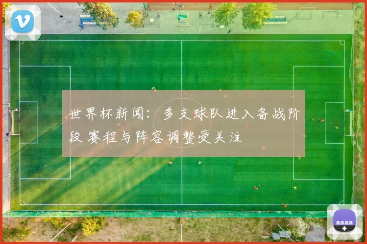 世界杯新闻：多支球队进入备战阶段 赛程与阵容调整受关注