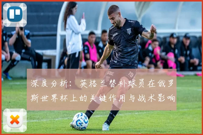 深度分析：英格兰替补球员在俄罗斯世界杯上的关键作用与战术影响