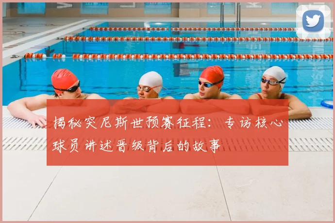 揭秘突尼斯世预赛征程：专访核心球员讲述晋级背后的故事