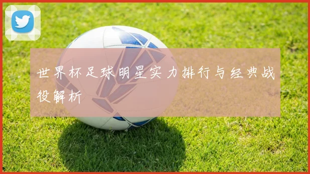 世界杯足球明星实力排行与经典战役解析