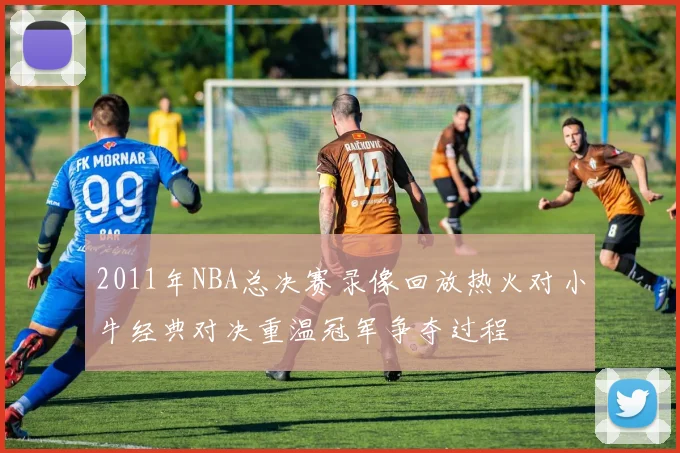 2011年NBA总决赛录像回放热火对小牛经典对决重温冠军争夺过程