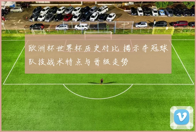 欧洲杯世界杯历史对比 揭示夺冠球队技战术特点与晋级走势