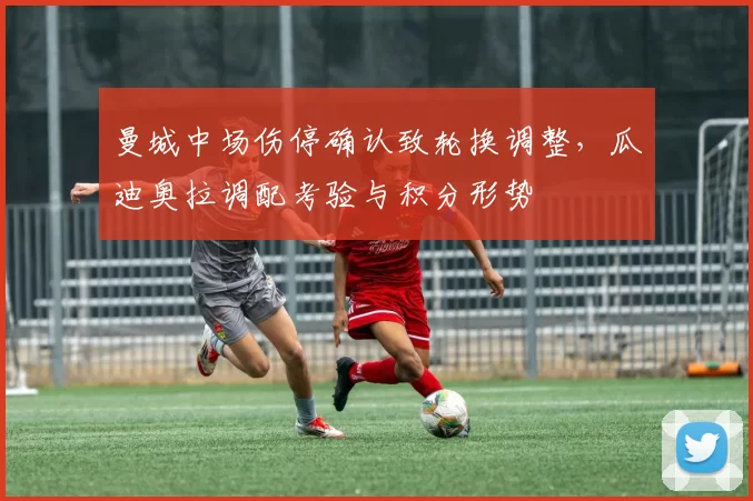 曼城中场伤停确认致轮换调整，瓜迪奥拉调配考验与积分形势