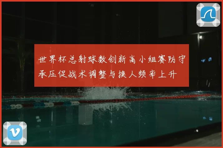 世界杯总射球数创新高小组赛防守承压促战术调整与换人频率上升