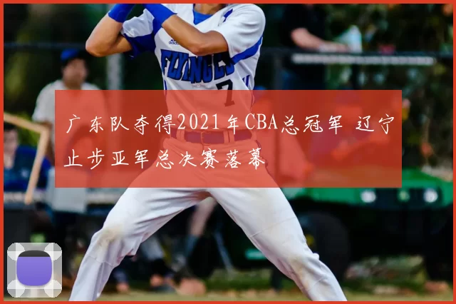 广东队夺得2021年CBA总冠军 辽宁止步亚军总决赛落幕