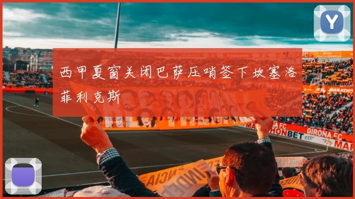 西甲夏窗关闭巴萨压哨签下坎塞洛菲利克斯