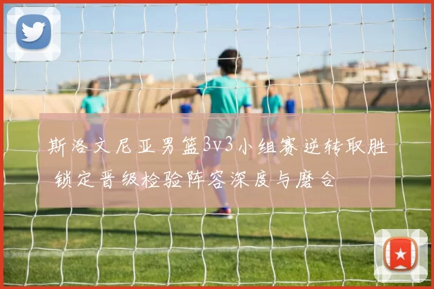 斯洛文尼亚男篮3v3小组赛逆转取胜 锁定晋级检验阵容深度与磨合