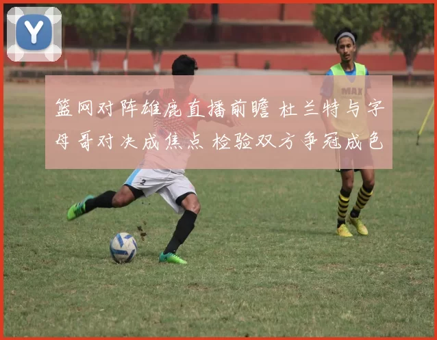 篮网对阵雄鹿直播前瞻 杜兰特与字母哥对决成焦点 检验双方争冠成色