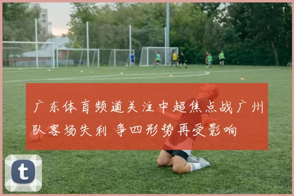广东体育频道关注中超焦点战广州队客场失利 争四形势再受影响