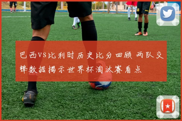巴西vs比利时历史比分回顾 两队交锋数据揭示世界杯淘汰赛看点