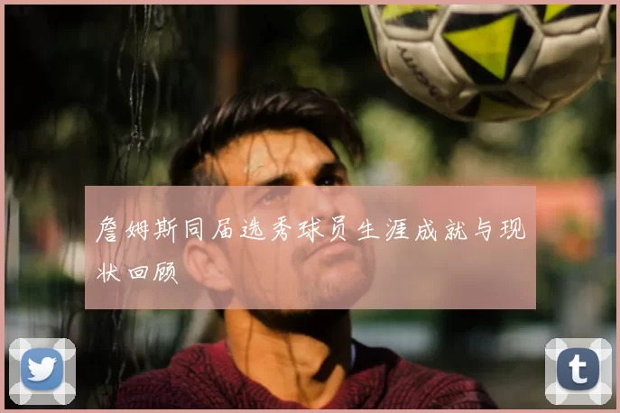 詹姆斯同届选秀球员生涯成就与现状回顾