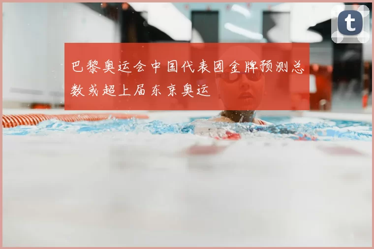 巴黎奥运会中国代表团金牌预测总数或超上届东京奥运