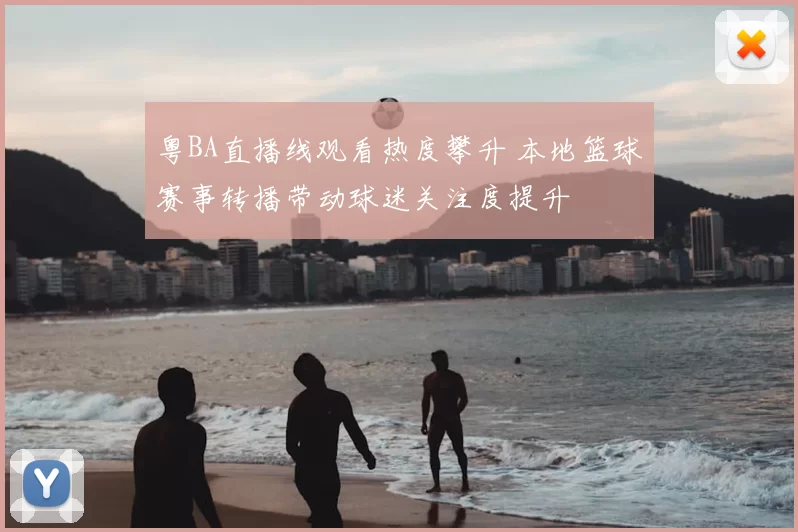 粤BA直播线观看热度攀升 本地篮球赛事转播带动球迷关注度提升