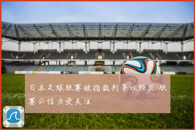日本足球联赛被指裁判争议频发 联赛公信力受关注