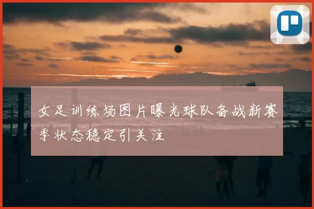 女足训练场图片曝光球队备战新赛季状态稳定引关注