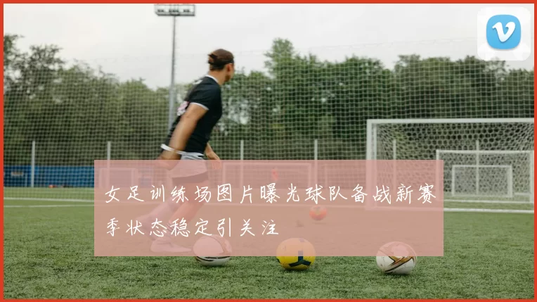 女足训练场图片曝光球队备战新赛季状态稳定引关注
