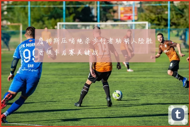 詹姆斯压哨绝杀步行者助湖人险胜晋级季后赛关键战