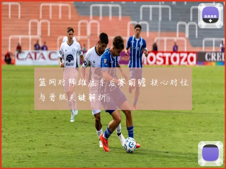 篮网对阵雄鹿季后赛前瞻 核心对位与晋级关键解析