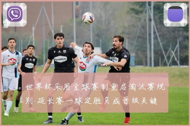 世界杯采用金球赛制重启淘汰赛规则 延长赛一球定胜负成晋级关键