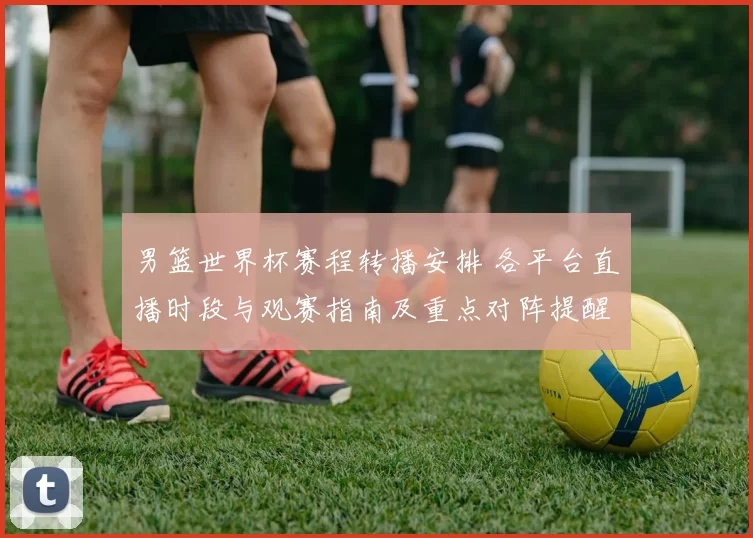 男篮世界杯赛程转播安排 各平台直播时段与观赛指南及重点对阵提醒