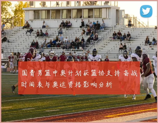 国青男篮申奥计划获篮协支持 备战时间表与奥运资格影响分析