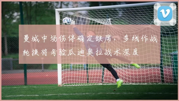 曼城中场伤停确定缺席，多线作战轮换将考验瓜迪奥拉战术深度