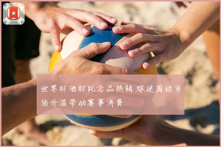 世界杯酒杯纪念品热销 球迷周边市场升温带动赛事消费