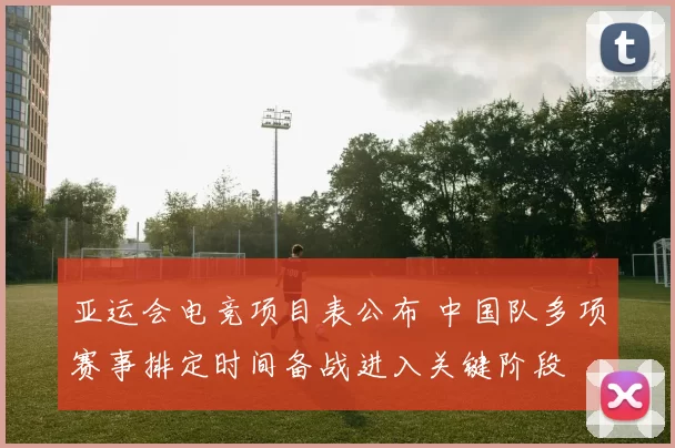 亚运会电竞项目表公布 中国队多项赛事排定时间备战进入关键阶段
