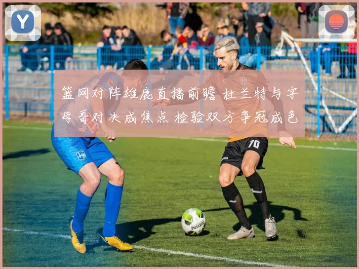 篮网对阵雄鹿直播前瞻 杜兰特与字母哥对决成焦点 检验双方争冠成色