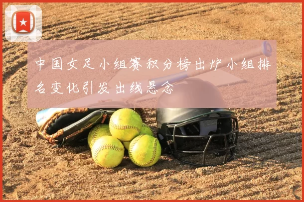 中国女足小组赛积分榜出炉小组排名变化引发出线悬念