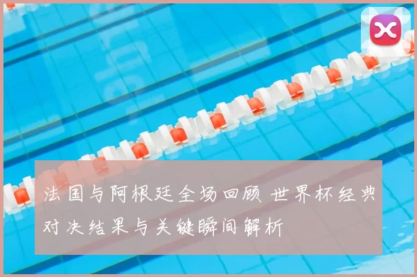法国与阿根廷全场回顾 世界杯经典对决结果与关键瞬间解析