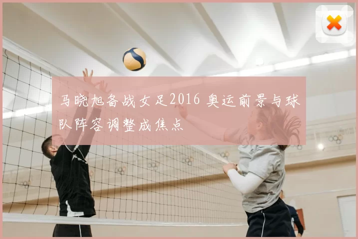 马晓旭备战女足2016 奥运前景与球队阵容调整成焦点