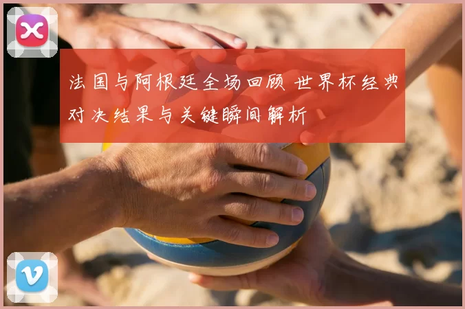 法国与阿根廷全场回顾 世界杯经典对决结果与关键瞬间解析