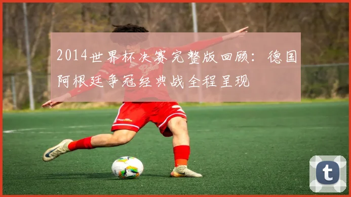 2014世界杯决赛完整版回顾:德国阿根廷争冠经典战全程呈现