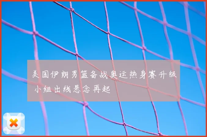 美国伊朗男篮备战奥运热身赛升级 小组出线悬念再起