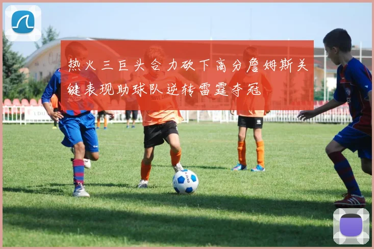热火三巨头合力砍下高分詹姆斯关键表现助球队逆转雷霆夺冠