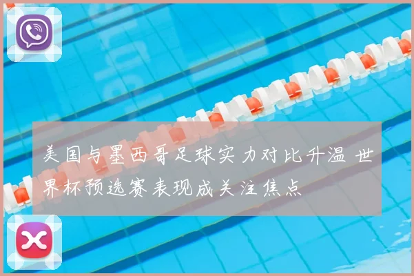 美国与墨西哥足球实力对比升温 世界杯预选赛表现成关注焦点