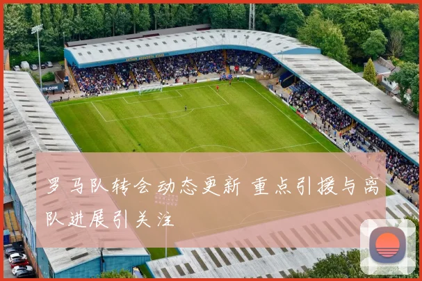 罗马队转会动态更新 重点引援与离队进展引关注
