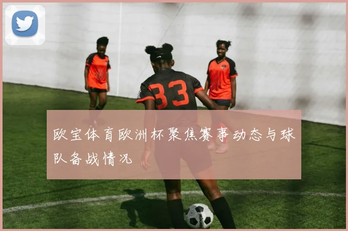 欧宝体育欧洲杯聚焦赛事动态与球队备战情况